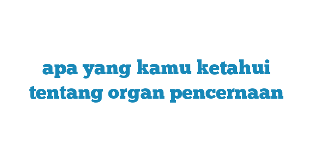 apa yang kamu ketahui tentang organ pencernaan