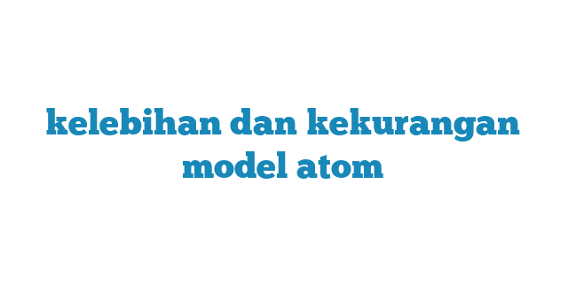 kelebihan dan kekurangan model atom