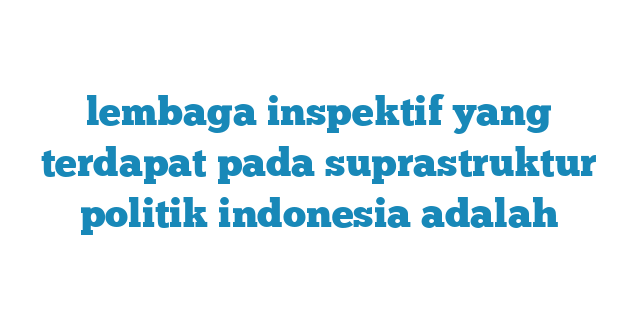 lembaga inspektif yang terdapat pada suprastruktur politik indonesia adalah