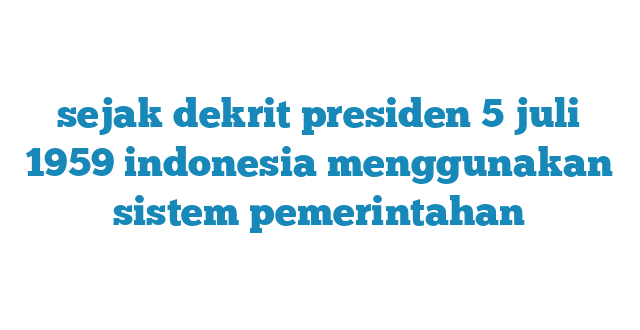 sejak dekrit presiden 5 juli 1959 indonesia menggunakan sistem pemerintahan