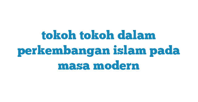 tokoh tokoh dalam perkembangan islam pada masa modern